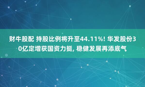 财牛股配 持股比例将升至44.11%! 华发股份30亿定增获国资力挺, 稳健发展再添底气