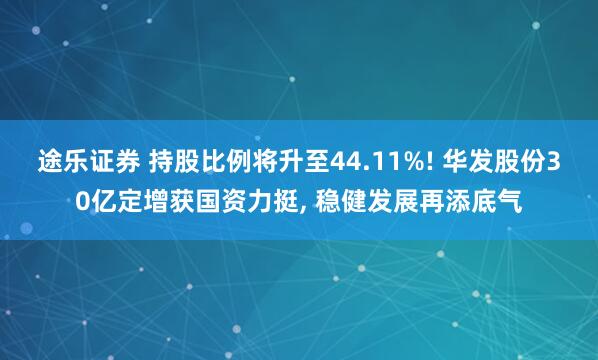 途乐证券 持股比例将升至44.11%! 华发股份30亿定增获国资力挺, 稳健发展再添底气