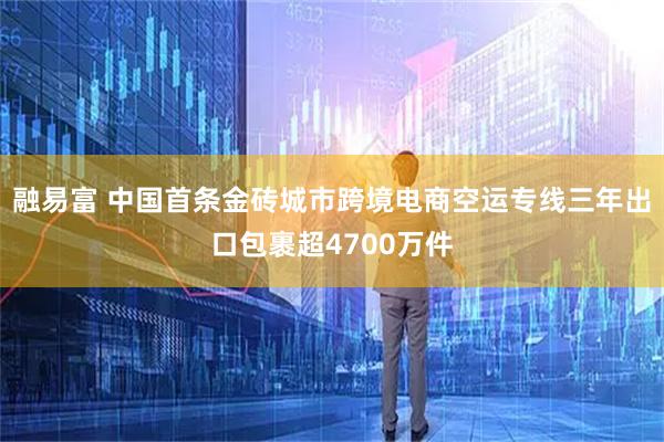 融易富 中国首条金砖城市跨境电商空运专线三年出口包裹超4700万件