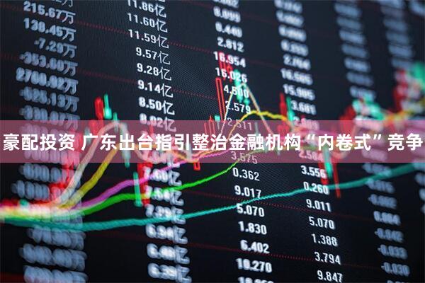 豪配投资 广东出台指引整治金融机构“内卷式”竞争