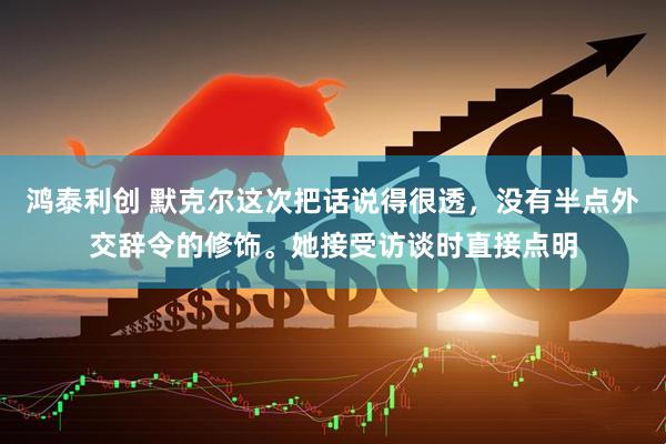 鸿泰利创 默克尔这次把话说得很透，没有半点外交辞令的修饰。她接受访谈时直接点明