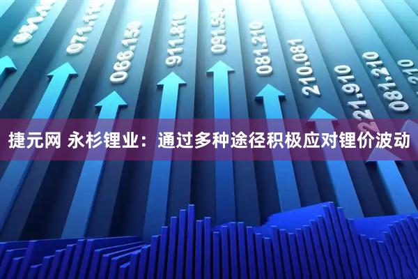捷元网 永杉锂业：通过多种途径积极应对锂价波动