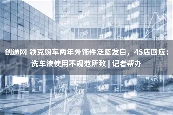 创通网 领克购车两年外饰件泛蓝发白，4S店回应：洗车液使用不规范所致 | 记者帮办