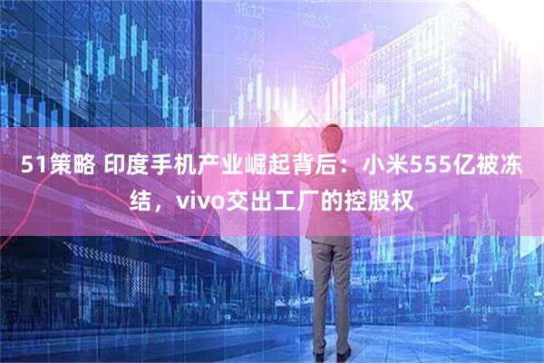 51策略 印度手机产业崛起背后：小米555亿被冻结，vivo交出工厂的控股权