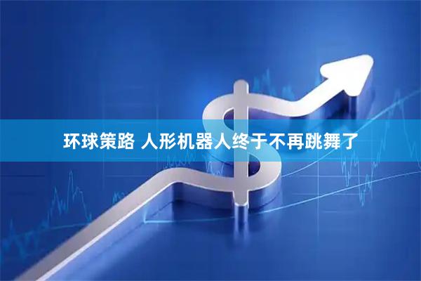 环球策路 人形机器人终于不再跳舞了