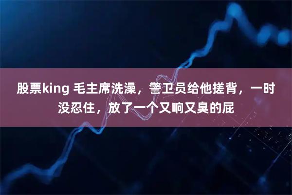 股票king 毛主席洗澡，警卫员给他搓背，一时没忍住，放了一个又响又臭的屁