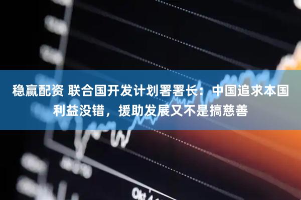 稳赢配资 联合国开发计划署署长：中国追求本国利益没错，援助发展又不是搞慈善