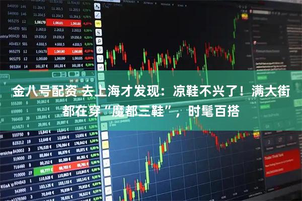 金八号配资 去上海才发现：凉鞋不兴了！满大街都在穿“魔都三鞋”，时髦百搭