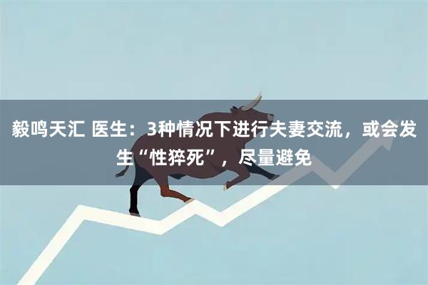 毅鸣天汇 医生：3种情况下进行夫妻交流，或会发生“性猝死”，尽量避免