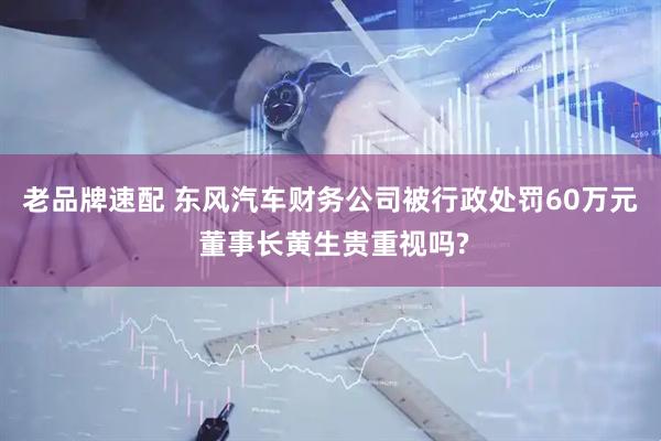 老品牌速配 东风汽车财务公司被行政处罚60万元 董事长黄生贵重视吗?
